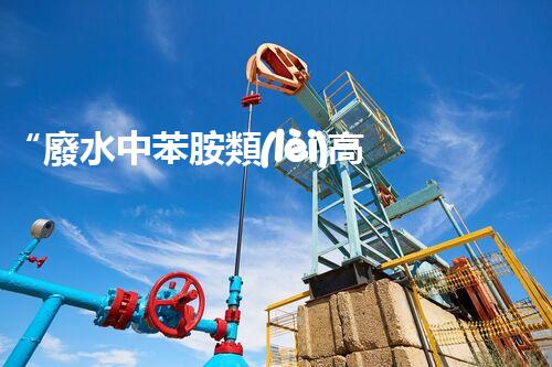 “廢水中苯胺類(lèi)高效處理新法，環(huán)保先鋒引領(lǐng)綠色以后”